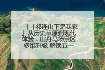 「祁连山下是我家」从历史草原到现代体验：山丹马场景区多维升级 解锁五一文旅新玩法