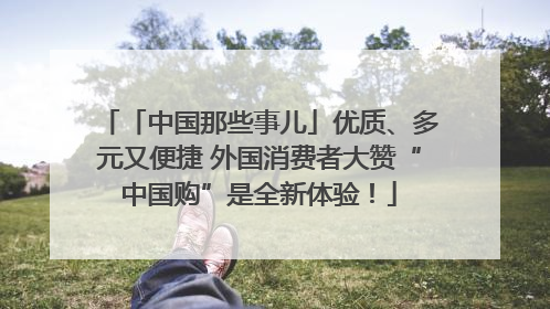 「中国那些事儿」优质、多元又便捷 外国消费者大赞“中国购”是全新体验！