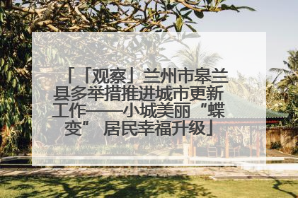 「观察」兰州市皋兰县多举措推进城市更新工作——小城美丽“蝶变” 居民幸福升级