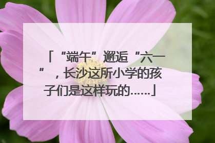 “端午”邂逅“六一”，长沙这所小学的孩子们是这样玩的……