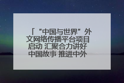 “中国与世界”外文网络传播平台项目启动 汇聚合力讲好中国故事 推进中外文明交流互鉴