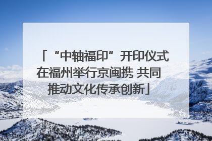 “中轴福印”开印仪式在福州举行京闽携 共同推动文化传承创新