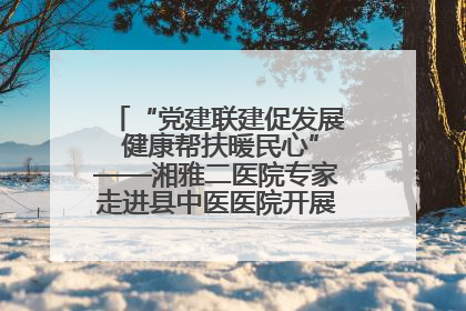 “党建联建促发展 健康帮扶暖民心”——湘雅二医院专家走进县中医医院开展健康帮扶活动