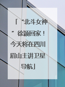 “北斗女神”徐颖回家！今天将在四川眉山主讲卫星导航