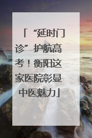 “延时门诊”护航高考！衡阳这家医院彰显中医魅力