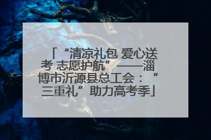 “清凉礼包 爱心送考 志愿护航”——淄博市沂源县总工会：“三重礼”助力高考季