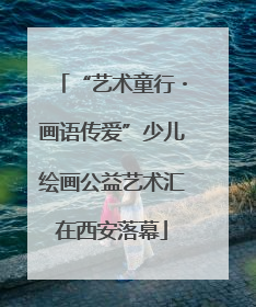 “艺术童行・画语传爱”少儿绘画公益艺术汇在西安落幕