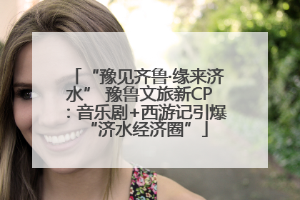 “豫见齐鲁·缘来济水” 豫鲁文旅新CP：音乐剧+西游记引爆“济水经济圈”