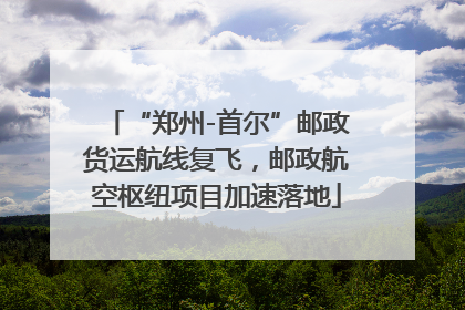 “郑州-首尔”邮政货运航线复飞，邮政航空枢纽项目加速落地