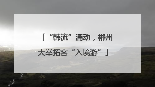 “韩流”涌动，郴州大举拓客“入境游”