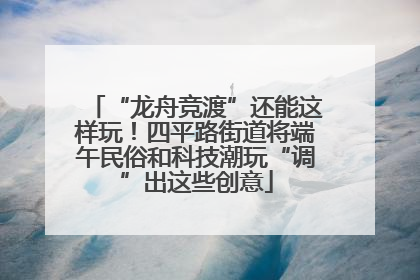 “龙舟竞渡”还能这样玩！四平路街道将端午民俗和科技潮玩“调”出这些创意
