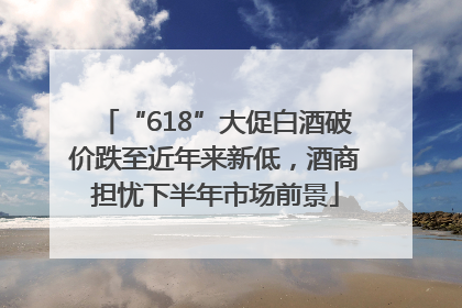 “618”大促白酒破价跌至近年来新低，酒商担忧下半年市场前景