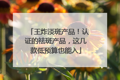王炸淡斑产品！认证的祛斑产品，这几款低预算也能入