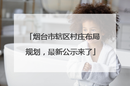烟台市辖区村庄布局规划，最新公示来了