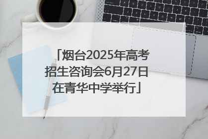 烟台2025年高考招生咨询会6月27日在青华中学举行