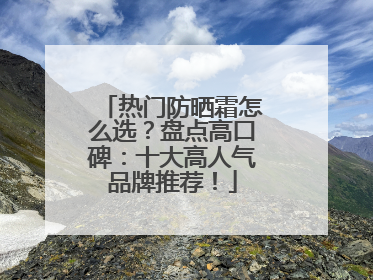 热门防晒霜怎么选？盘点高口碑：十大高人气品牌推荐！
