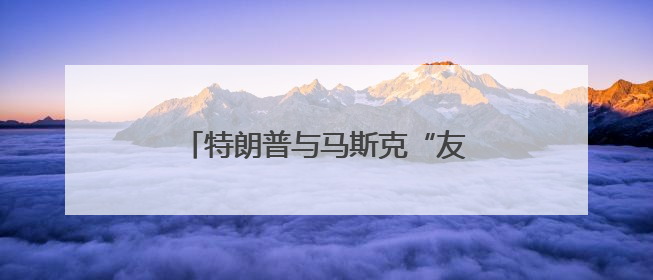 特朗普与马斯克“友谊的小船”翻了？