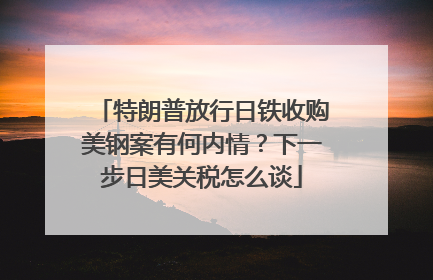 特朗普放行日铁收购美钢案有何内情？下一步日美关税怎么谈