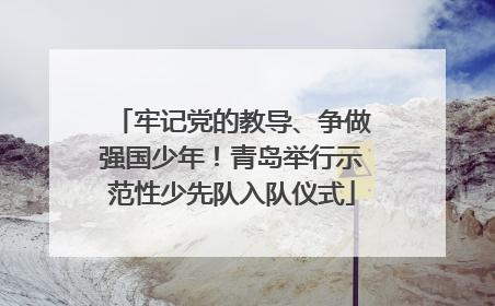 牢记党的教导、争做强国少年！青岛举行示范性少先队入队仪式