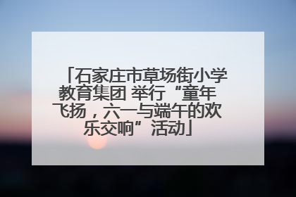 石家庄市草场街小学教育集团 举行“童年飞扬，六一与端午的欢乐交响”活动