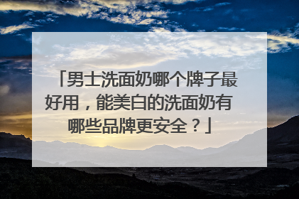 男士洗面奶哪个牌子最好用，能美白的洗面奶有哪些品牌更安全？