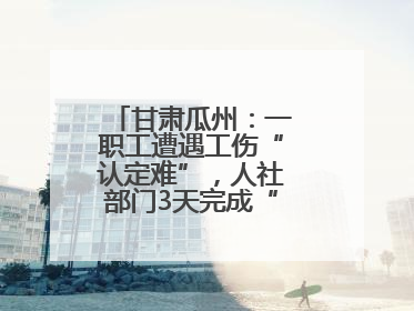 甘肃瓜州：一职工遭遇工伤“认定难”，人社部门3天完成“证据链闭环”