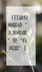 甘肃校地联动“大思政课”里“有风景”