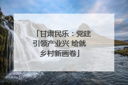 甘肃民乐：党建引领产业兴 绘就乡村新画卷