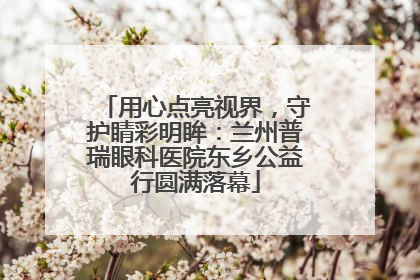 用心点亮视界，守护睛彩明眸：兰州普瑞眼科医院东乡公益行圆满落幕