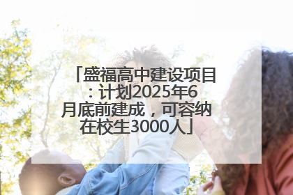 盛福高中建设项目：计划2025年6月底前建成，可容纳在校生3000人