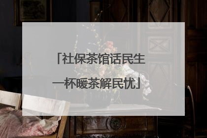 社保茶馆话民生 一杯暖茶解民忧