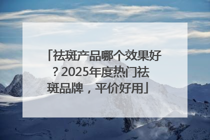 祛斑产品哪个效果好？2025年度热门祛斑品牌，平价好用