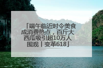 端午临近时令美食成消费热点，百斤大西瓜吸引超10万人围观丨变革618