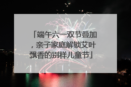 端午六一双节叠加，亲子家庭解锁艾叶飘香的别样儿童节