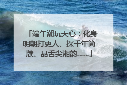 端午潮玩天心：化身明朝打更人、探千年简牍、品舌尖湘韵……