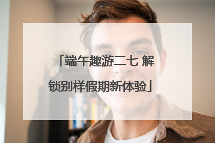 端午趣游二七 解锁别样假期新体验