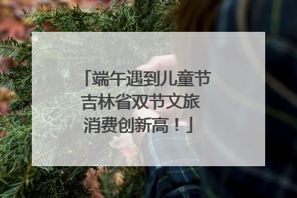 端午遇到儿童节 吉林省双节文旅消费创新高！
