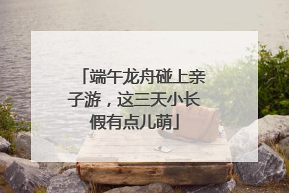 端午龙舟碰上亲子游，这三天小长假有点儿萌