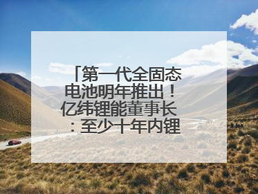 第一代全固态电池明年推出！亿纬锂能董事长：至少十年内锂电池仍是主流