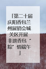 第二十届庆阳香包兰州展销会城关区开展 非遗香包“粽”情端午