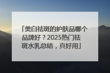美白祛斑的护肤品哪个品牌好？2025热门祛斑水乳总结，真好用