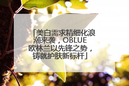 美白需求精细化浪潮来袭，OBLUE欧林兰以先锋之势，铸就护肤新标杆