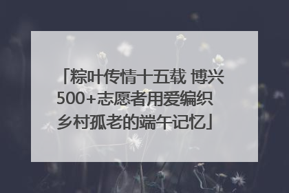 粽叶传情十五载 博兴500+志愿者用爱编织乡村孤老的端午记忆