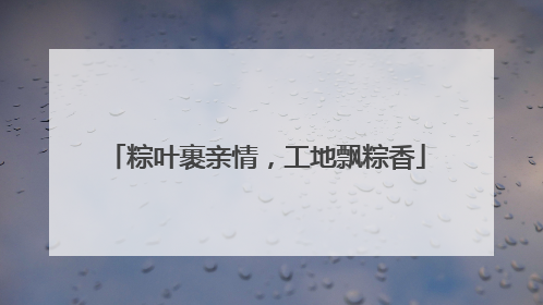 粽叶裹亲情，工地飘粽香