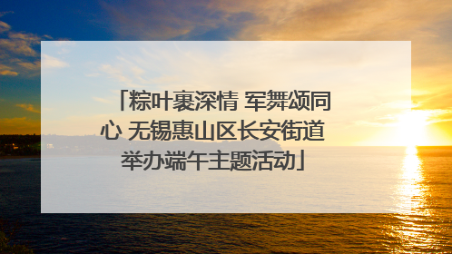粽叶裹深情 军舞颂同心 无锡惠山区长安街道举办端午主题活动