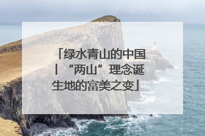 绿水青山的中国丨“两山”理念诞生地的富美之变
