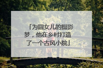 为圆女儿的摄影梦，他在乡村打造了一个古风小院
