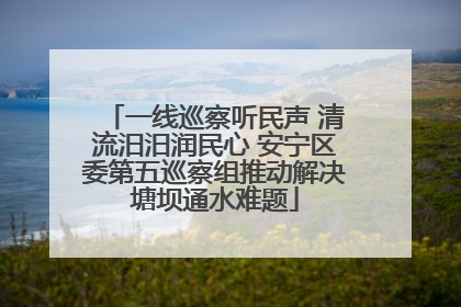 一线巡察听民声 清流汨汨润民心 安宁区委第五巡察组推动解决塘坝通水难题