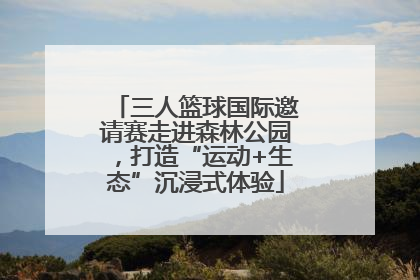 三人篮球国际邀请赛走进森林公园，打造“运动+生态”沉浸式体验