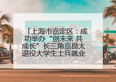 上海市嘉定区：成功举办“创未来 共成长”长三角嘉昆太退役大学生士兵就业创业论坛